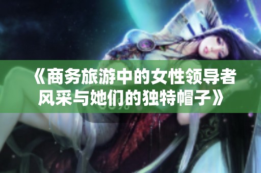 《商务旅游中的女性领导者风采与她们的独特帽子》