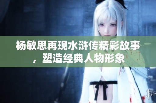 杨敏思再现水浒传精彩故事，塑造经典人物形象