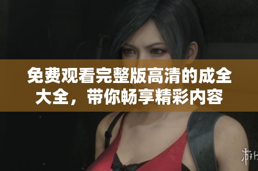 免费观看完整版高清的成全大全，带你畅享精彩内容