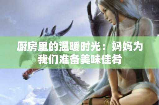 厨房里的温暖时光：妈妈为我们准备美味佳肴