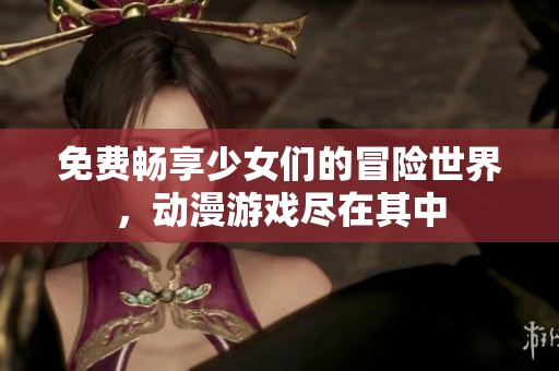 免费畅享少女们的冒险世界，动漫游戏尽在其中