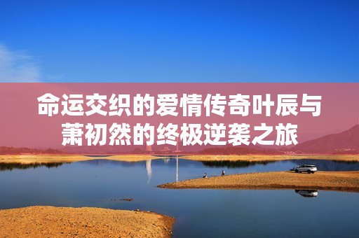 命运交织的爱情传奇叶辰与萧初然的终极逆袭之旅