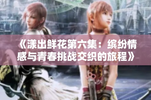 《漾出鲜花第六集：缤纷情感与青春挑战交织的旅程》