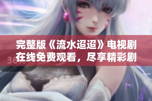完整版《流水迢迢》电视剧在线免费观看，尽享精彩剧情与感人故事