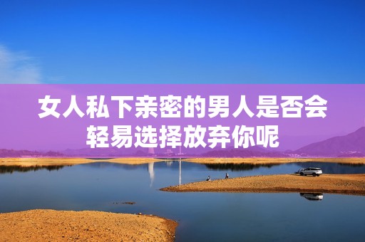 女人私下亲密的男人是否会轻易选择放弃你呢