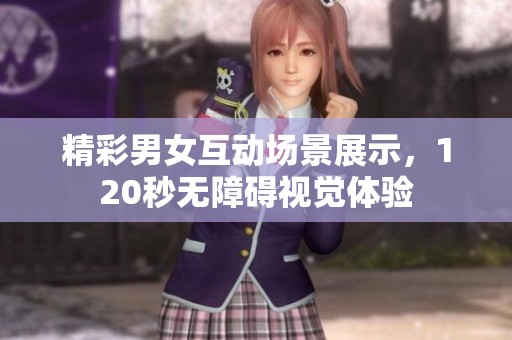 精彩男女互动场景展示，120秒无障碍视觉体验
