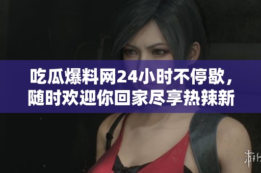 吃瓜爆料网24小时不停歇，随时欢迎你回家尽享热辣新闻