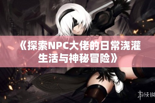 《探索NPC大佬的日常浇灌生活与神秘冒险》