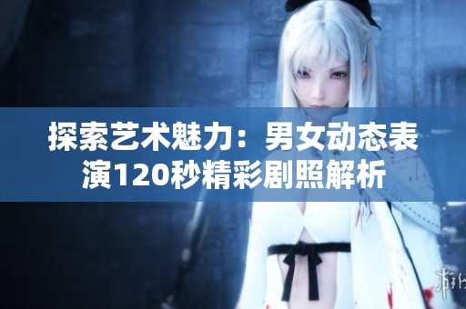 探索艺术魅力：男女动态表演120秒精彩剧照解析