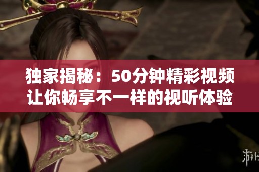 独家揭秘：50分钟精彩视频让你畅享不一样的视听体验