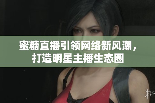 蜜糖直播引领网络新风潮，打造明星主播生态圈