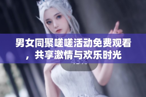 男女同聚嗟嗟活动免费观看，共享激情与欢乐时光