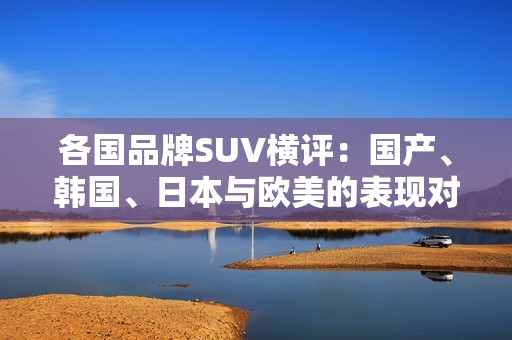 各国品牌SUV横评：国产、韩国、日本与欧美的表现对比分析
