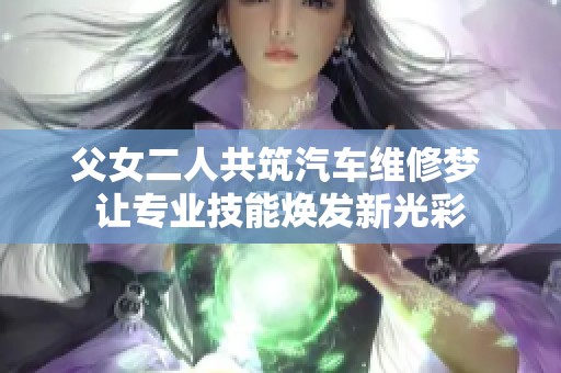 父女二人共筑汽车维修梦 让专业技能焕发新光彩