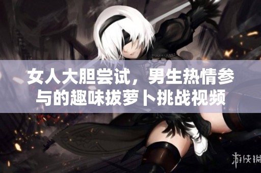 女人大胆尝试，男生热情参与的趣味拔萝卜挑战视频