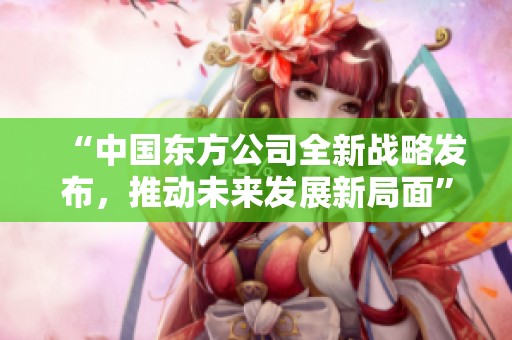 “中国东方公司全新战略发布，推动未来发展新局面”