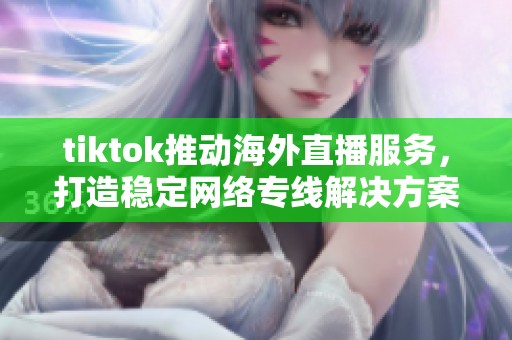 tiktok推动海外直播服务，打造稳定网络专线解决方案