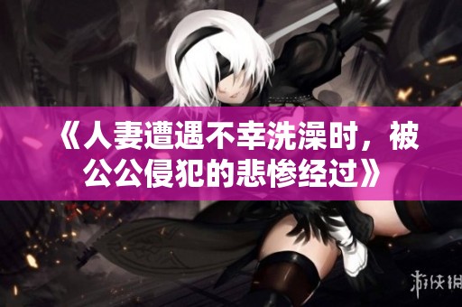 《人妻遭遇不幸洗澡时，被公公侵犯的悲惨经过》