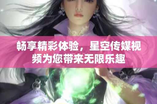 畅享精彩体验，星空传媒视频为您带来无限乐趣