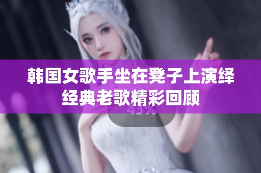 韩国女歌手坐在凳子上演绎经典老歌精彩回顾