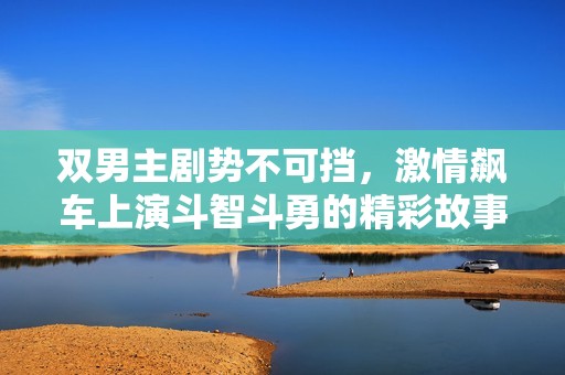 双男主剧势不可挡，激情飙车上演斗智斗勇的精彩故事