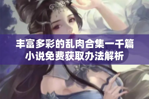 丰富多彩的乱肉合集一千篇小说免费获取办法解析