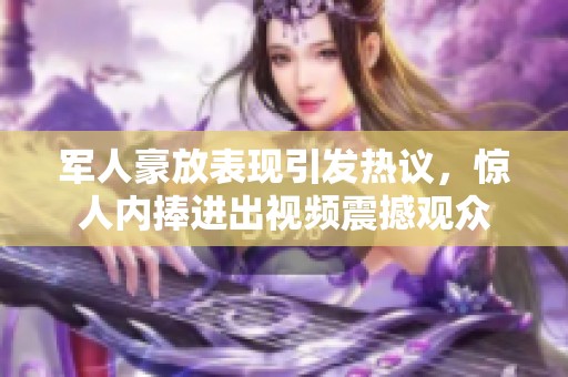 军人豪放表现引发热议，惊人内捧进出视频震撼观众