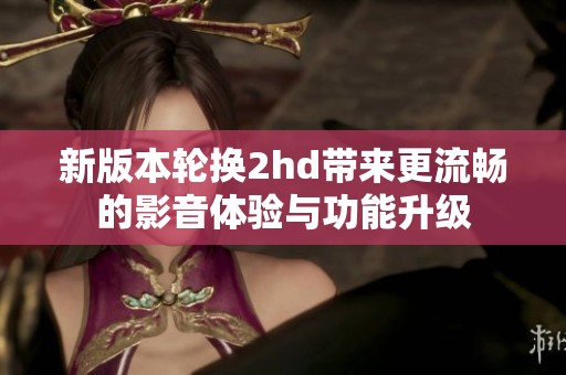 新版本轮换2hd带来更流畅的影音体验与功能升级