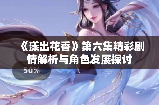 《漾出花香》第六集精彩剧情解析与角色发展探讨