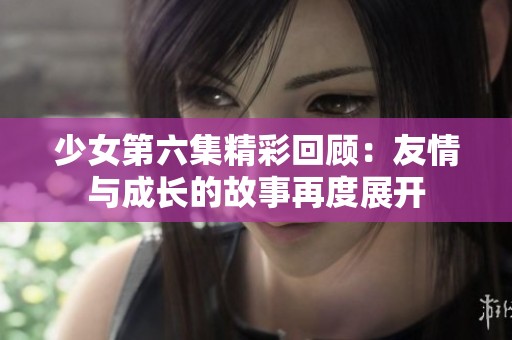 少女第六集精彩回顾：友情与成长的故事再度展开