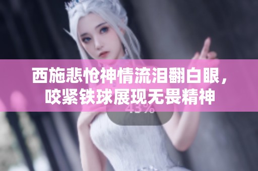 西施悲怆神情流泪翻白眼，咬紧铁球展现无畏精神