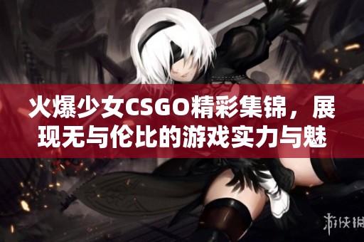 火爆少女CSGO精彩集锦，展现无与伦比的游戏实力与魅力！