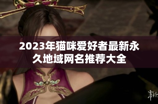 2023年猫咪爱好者最新永久地域网名推荐大全