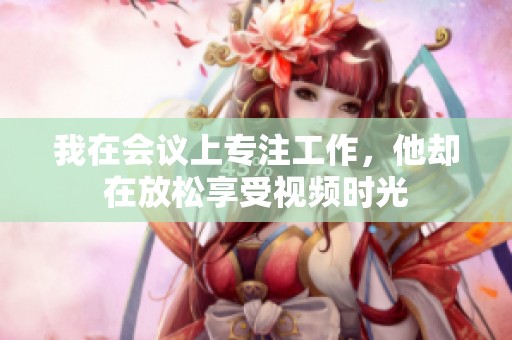 我在会议上专注工作，他却在放松享受视频时光