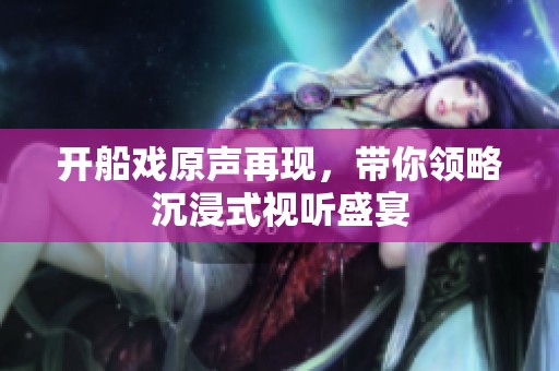 开船戏原声再现，带你领略沉浸式视听盛宴