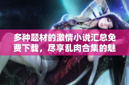 多种题材的激情小说汇总免费下载，尽享乱肉合集的魅力