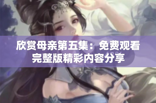 欣赏母亲第五集：免费观看完整版精彩内容分享