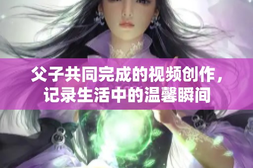 父子共同完成的视频创作，记录生活中的温馨瞬间