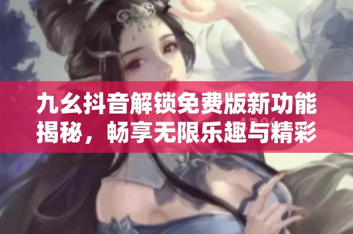 九幺抖音解锁免费版新功能揭秘，畅享无限乐趣与精彩内容