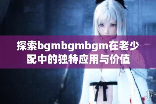 探索bgmbgmbgm在老少配中的独特应用与价值