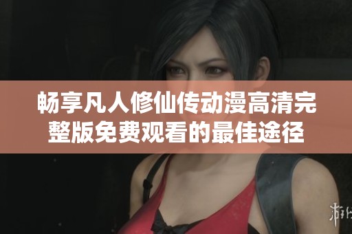 畅享凡人修仙传动漫高清完整版免费观看的最佳途径