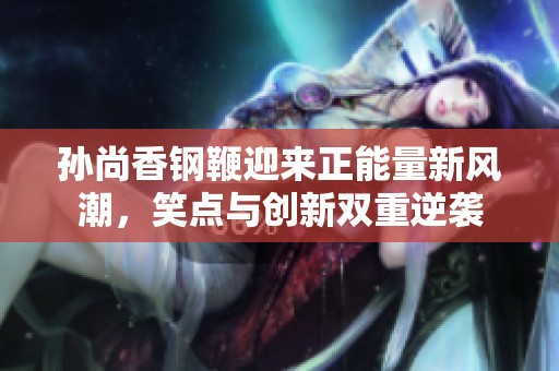 孙尚香钢鞭迎来正能量新风潮,笑点与创新双重逆袭 孙尚香钢鞭迎来正能量新风潮,笑点与创新双重逆袭
