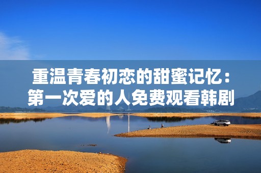 重温青春初恋的甜蜜记忆：第一次爱的人免费观看韩剧全介绍