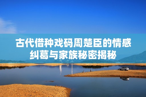 古代借种戏码周楚臣的情感纠葛与家族秘密揭秘