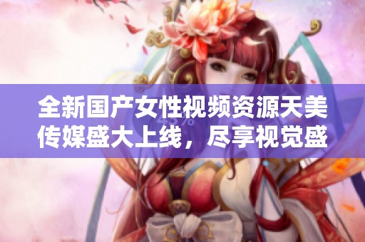 全新国产女性视频资源天美传媒盛大上线，尽享视觉盛宴