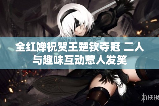 全红婵祝贺王楚钦夺冠 二人与趣味互动惹人发笑