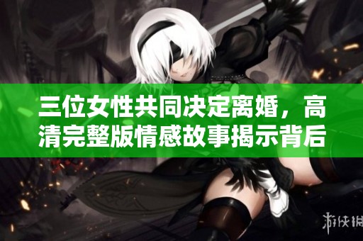 三位女性共同决定离婚，高清完整版情感故事揭示背后原因
