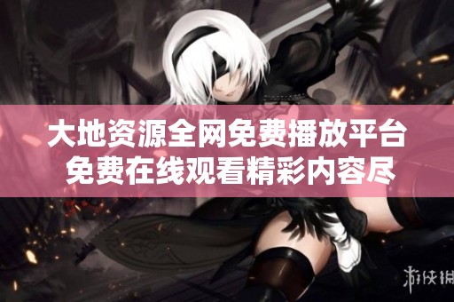 大地资源全网免费播放平台 免费在线观看精彩内容尽在其中