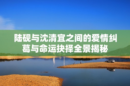 陆砚与沈清宜之间的爱情纠葛与命运抉择全景揭秘