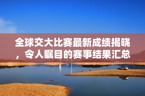 全球交大比赛最新成绩揭晓，令人瞩目的赛事结果汇总